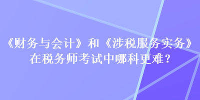 《財務與會計》和《涉稅服務實務》在稅務師考試中哪科更難？