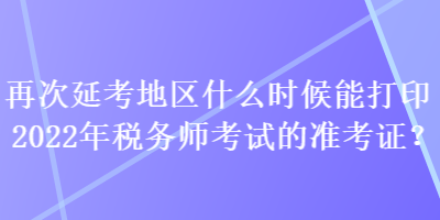 再次延考地區什么時候能打印2022年稅務師考試的準考證？