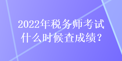 2022年稅務師考試什么時候查成績？