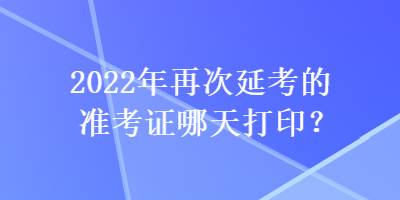 2022年再次延考的準考證哪天打印？
