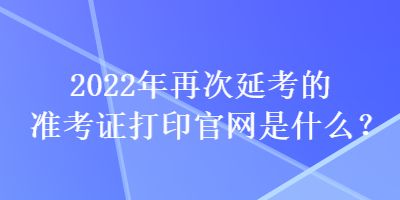2022年再次延考的準考證打印官網是什么？