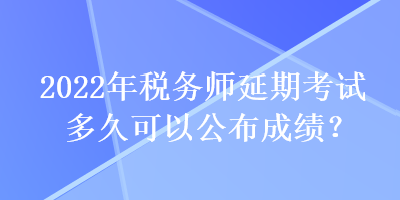 2022年稅務師延期考試多久可以公布成績？