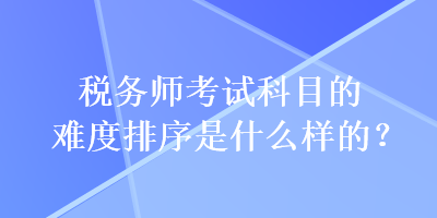 稅務(wù)師考試科目的難度排序是什么樣的？