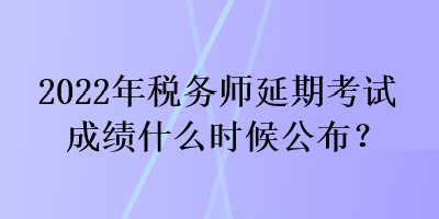 2022年稅務師延期考試成績什么時候公布？