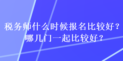 稅務(wù)師什么時(shí)候報(bào)名比較好？哪幾門一起比較好？