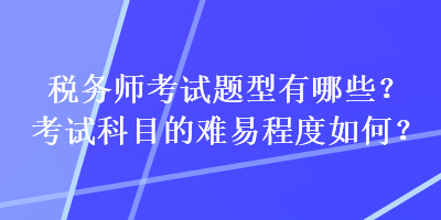 稅務(wù)師考試題型有哪些？考試科目的難易程度如何？