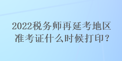2022稅務(wù)師再延考地區(qū)準(zhǔn)考證什么時(shí)候打印？