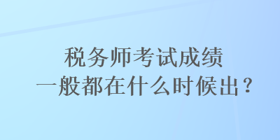稅務師考試成績一般都在什么時候出？