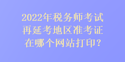 2022年稅務(wù)師考試再延考地區(qū)準(zhǔn)考證在哪個(gè)網(wǎng)站打?。? suffix=