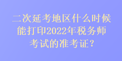二次延考地區什么時候能打印2022年稅務師考試的準考證？