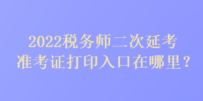 2022稅務(wù)師二次延考準(zhǔn)考證打印入口在哪里？