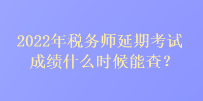 2022年稅務師延期考試成績什么時候能查？