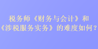 稅務師《財務與會計》和《涉稅服務實務》的難度如何？