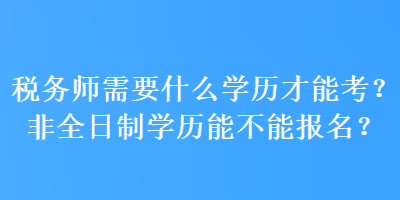 稅務師需要什么學歷才能考？非全日制學歷能不能報名？