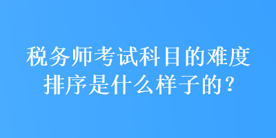 稅務(wù)師考試科目的難度排序是什么樣子的？