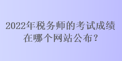 2022年稅務師的考試成績在哪個網站公布？