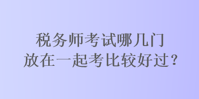 稅務師考試哪幾門放在一起考比較好過？