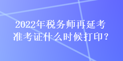 2022年稅務師再延考準考證什么時候打印？