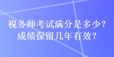 稅務(wù)師考試滿分是多少？成績(jī)保留幾年有效？