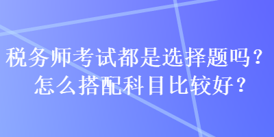 稅務師考試都是選擇題嗎？怎么搭配科目比較好？