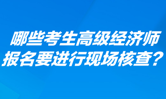 哪些考生高級經(jīng)濟(jì)師報名要進(jìn)行現(xiàn)場核查？