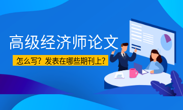 高級(jí)經(jīng)濟(jì)師論文怎么寫？發(fā)表在哪些期刊上？