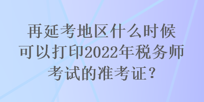 再延考地區(qū)什么時(shí)候可以打印2022年稅務(wù)師考試的準(zhǔn)考證？
