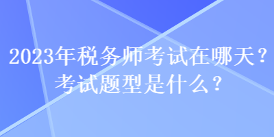 2023年稅務(wù)師考試在哪天？考試題型是什么？