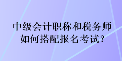 中級會計職稱和稅務(wù)師如何搭配報名考試？