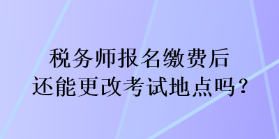 稅務師報名繳費后還能更改考試地點嗎？