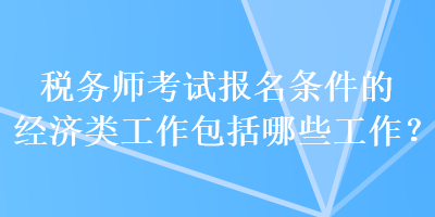 稅務(wù)師考試報(bào)名條件的經(jīng)濟(jì)類工作包括哪些工作？