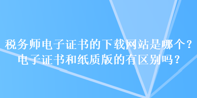 稅務(wù)師電子證書(shū)的下載網(wǎng)站是哪個(gè)？電子證書(shū)和紙質(zhì)版的有區(qū)別嗎？