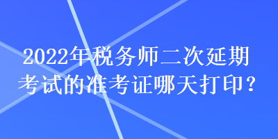 2022年稅務師二次延期考試的準考證哪天打印？