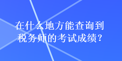 在什么地方能查詢到稅務師的考試成績？