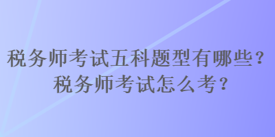 稅務師考試五科題型有哪些？稅務師考試怎么考？