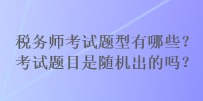 稅務師考試題型有哪些？考試題目是隨機出的嗎？