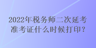 2022年稅務師二次延考準考證什么時候打印？