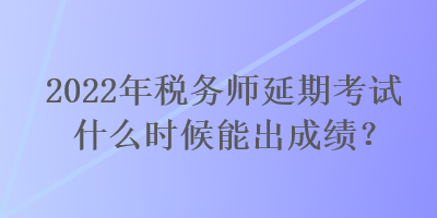 2022年稅務師延期考試什么時候能出成績？