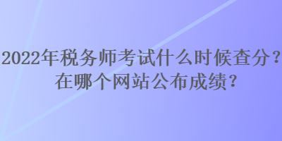 2022年稅務師考試什么時候查分？在哪個網站公布成績？