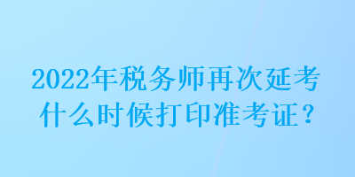 2022年稅務師再次延考什么時候打印準考證？