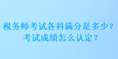 稅務(wù)師考試各科滿分是多少？考試成績怎么認(rèn)定？