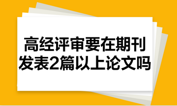 高級經(jīng)濟師評審需要在期刊里發(fā)表2篇以上的論文嗎？