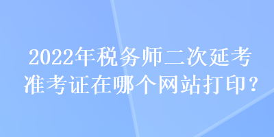 2022年稅務師二次延考準考證在哪個網站打印？