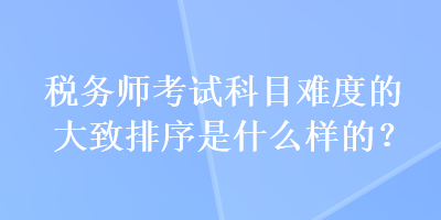 稅務師考試科目難度的大致排序是什么樣的？