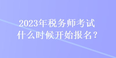 2023年稅務師考試什么時候開始報名？