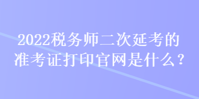 2022稅務師二次延考的準考證打印官網是什么？