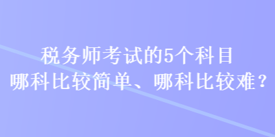 稅務(wù)師考試的5個(gè)科目哪科比較簡(jiǎn)單、哪科比較難？