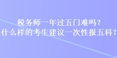 稅務師一年過五門難嗎？什么樣的考生建議一次性報五科？