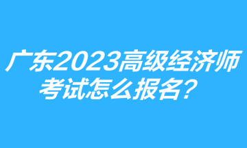 廣東2023年高級經濟師考試怎么報名？