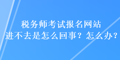 稅務師考試報名網站進不去是怎么回事？怎么辦？